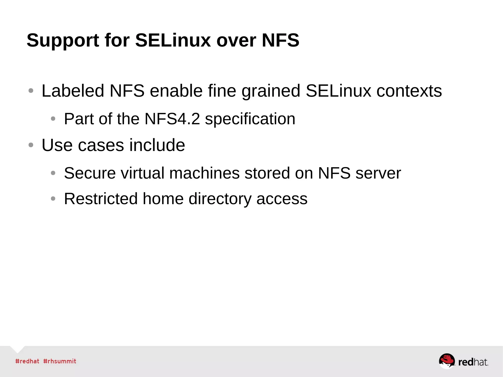 Support for SELinux over NFS
● Labeled NFS enable fine grained SELinux contexts
● Part of the NFS4.2 specification
● Use cases include
● Secure virtual machines stored on NFS server
● Restricted home directory access
 