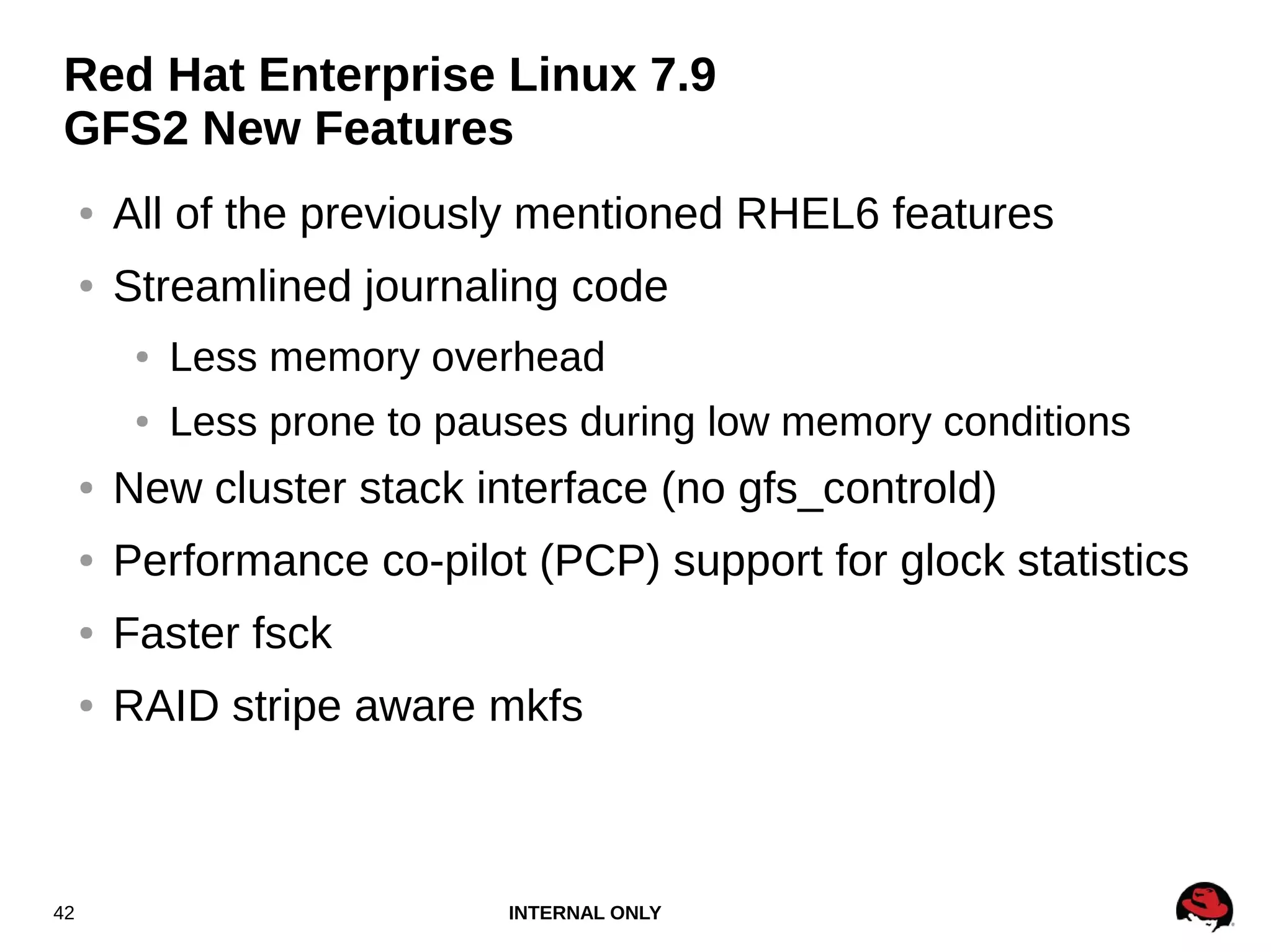 INTERNAL ONLY42
Red Hat Enterprise Linux 7.9
GFS2 New Features
● All of the previously mentioned RHEL6 features
● Streamlined journaling code
● Less memory overhead
● Less prone to pauses during low memory conditions
● New cluster stack interface (no gfs_controld)
● Performance co-pilot (PCP) support for glock statistics
● Faster fsck
● RAID stripe aware mkfs
 