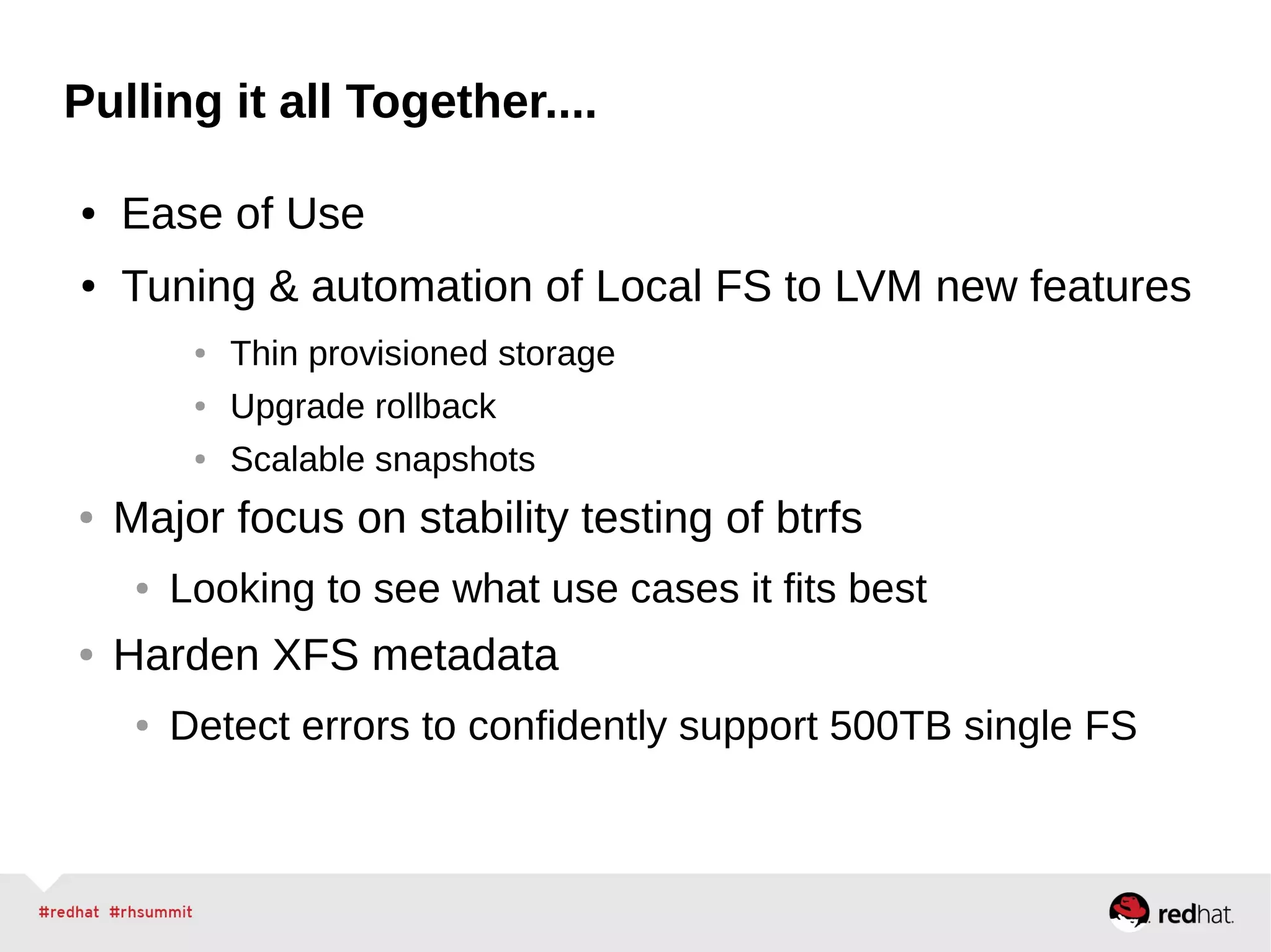 Pulling it all Together....
● Ease of Use
● Tuning & automation of Local FS to LVM new features
● Thin provisioned storage
● Upgrade rollback
● Scalable snapshots
● Major focus on stability testing of btrfs
● Looking to see what use cases it fits best
● Harden XFS metadata
● Detect errors to confidently support 500TB single FS
 
