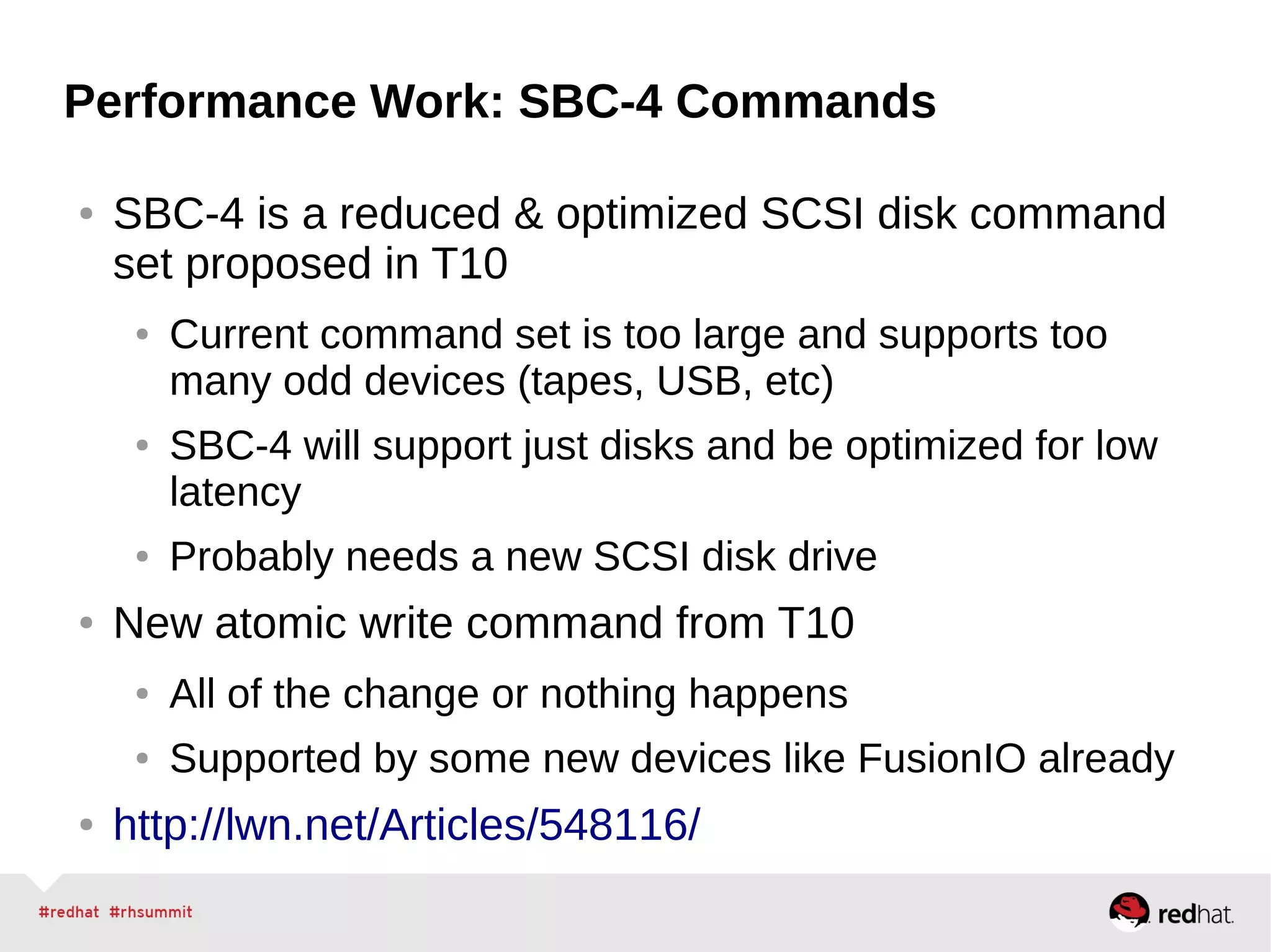 Performance Work: SBC-4 Commands
● SBC-4 is a reduced & optimized SCSI disk command
set proposed in T10
● Current command set is too large and supports too
many odd devices (tapes, USB, etc)
● SBC-4 will support just disks and be optimized for low
latency
● Probably needs a new SCSI disk drive
● New atomic write command from T10
● All of the change or nothing happens
● Supported by some new devices like FusionIO already
● http://lwn.net/Articles/548116/
 
