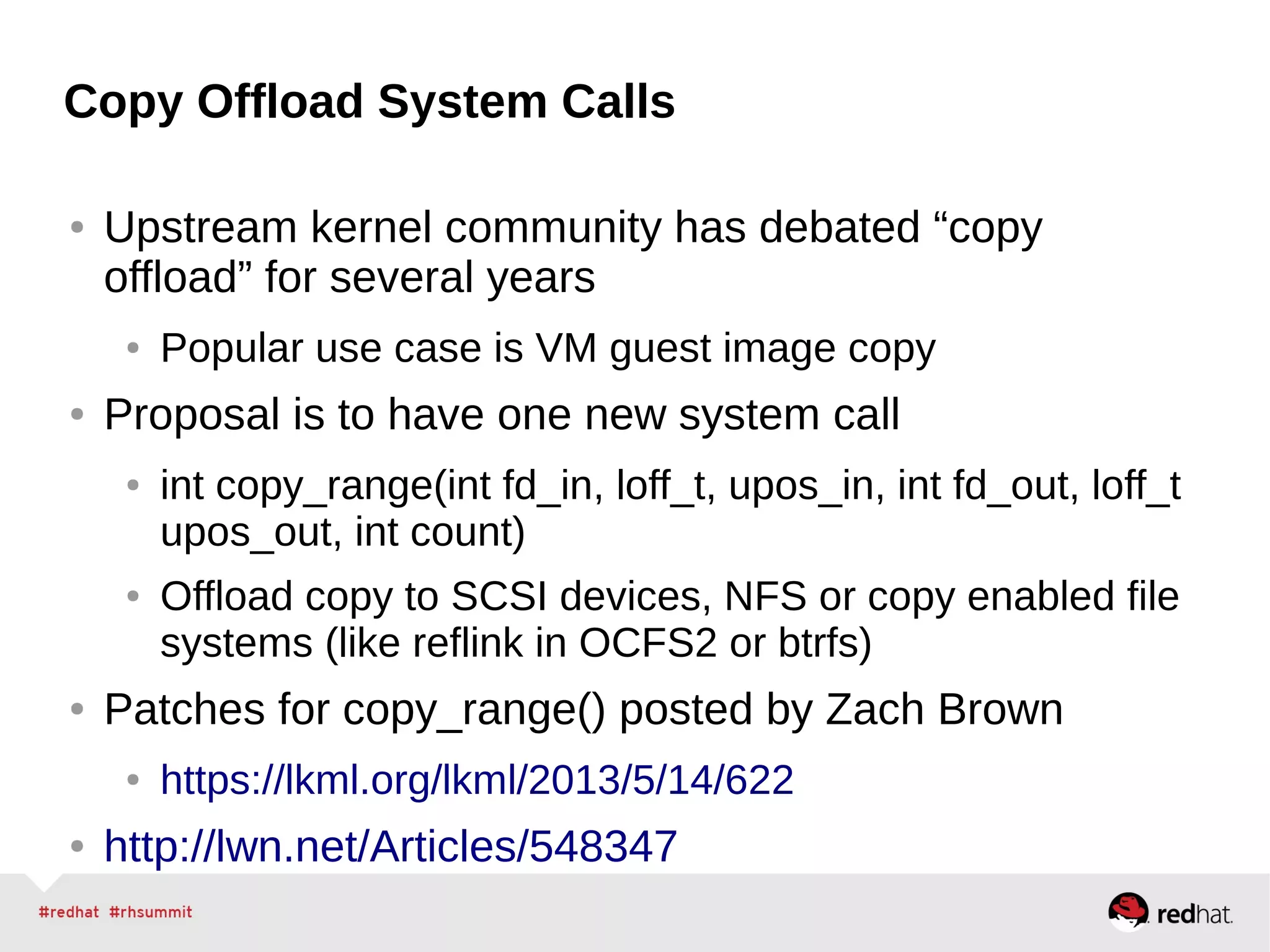 Copy Offload System Calls
● Upstream kernel community has debated “copy
offload” for several years
● Popular use case is VM guest image copy
● Proposal is to have one new system call
● int copy_range(int fd_in, loff_t, upos_in, int fd_out, loff_t
upos_out, int count)
● Offload copy to SCSI devices, NFS or copy enabled file
systems (like reflink in OCFS2 or btrfs)
● Patches for copy_range() posted by Zach Brown
● https://lkml.org/lkml/2013/5/14/622
● http://lwn.net/Articles/548347
 