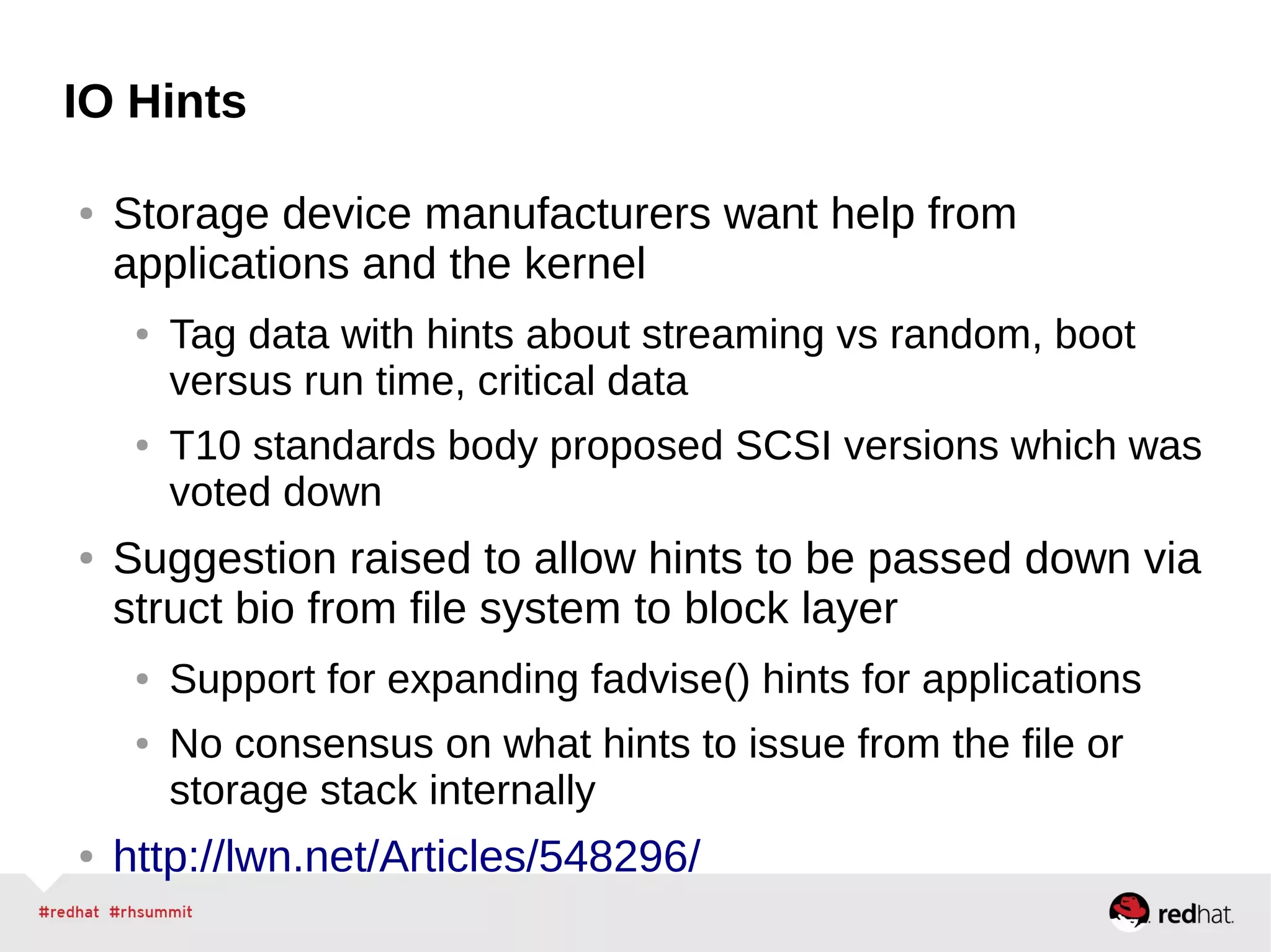 IO Hints
● Storage device manufacturers want help from
applications and the kernel
● Tag data with hints about streaming vs random, boot
versus run time, critical data
● T10 standards body proposed SCSI versions which was
voted down
● Suggestion raised to allow hints to be passed down via
struct bio from file system to block layer
● Support for expanding fadvise() hints for applications
● No consensus on what hints to issue from the file or
storage stack internally
● http://lwn.net/Articles/548296/
 