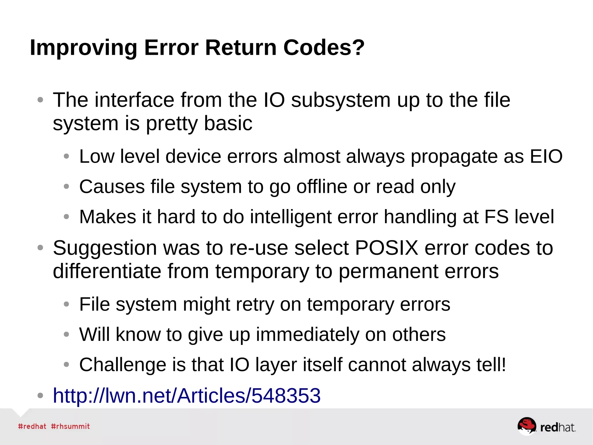 Improving Error Return Codes?
● The interface from the IO subsystem up to the file
system is pretty basic
● Low level device errors almost always propagate as EIO
● Causes file system to go offline or read only
● Makes it hard to do intelligent error handling at FS level
● Suggestion was to re-use select POSIX error codes to
differentiate from temporary to permanent errors
● File system might retry on temporary errors
● Will know to give up immediately on others
● Challenge is that IO layer itself cannot always tell!
● http://lwn.net/Articles/548353
 