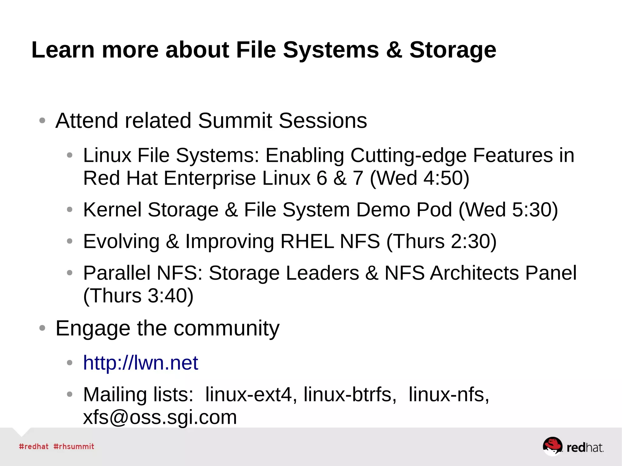 Learn more about File Systems & Storage
● Attend related Summit Sessions
● Linux File Systems: Enabling Cutting-edge Features in
Red Hat Enterprise Linux 6 & 7 (Wed 4:50)
● Kernel Storage & File System Demo Pod (Wed 5:30)
● Evolving & Improving RHEL NFS (Thurs 2:30)
● Parallel NFS: Storage Leaders & NFS Architects Panel
(Thurs 3:40)
● Engage the community
● http://lwn.net
● Mailing lists: linux-ext4, linux-btrfs, linux-nfs,
xfs@oss.sgi.com
 