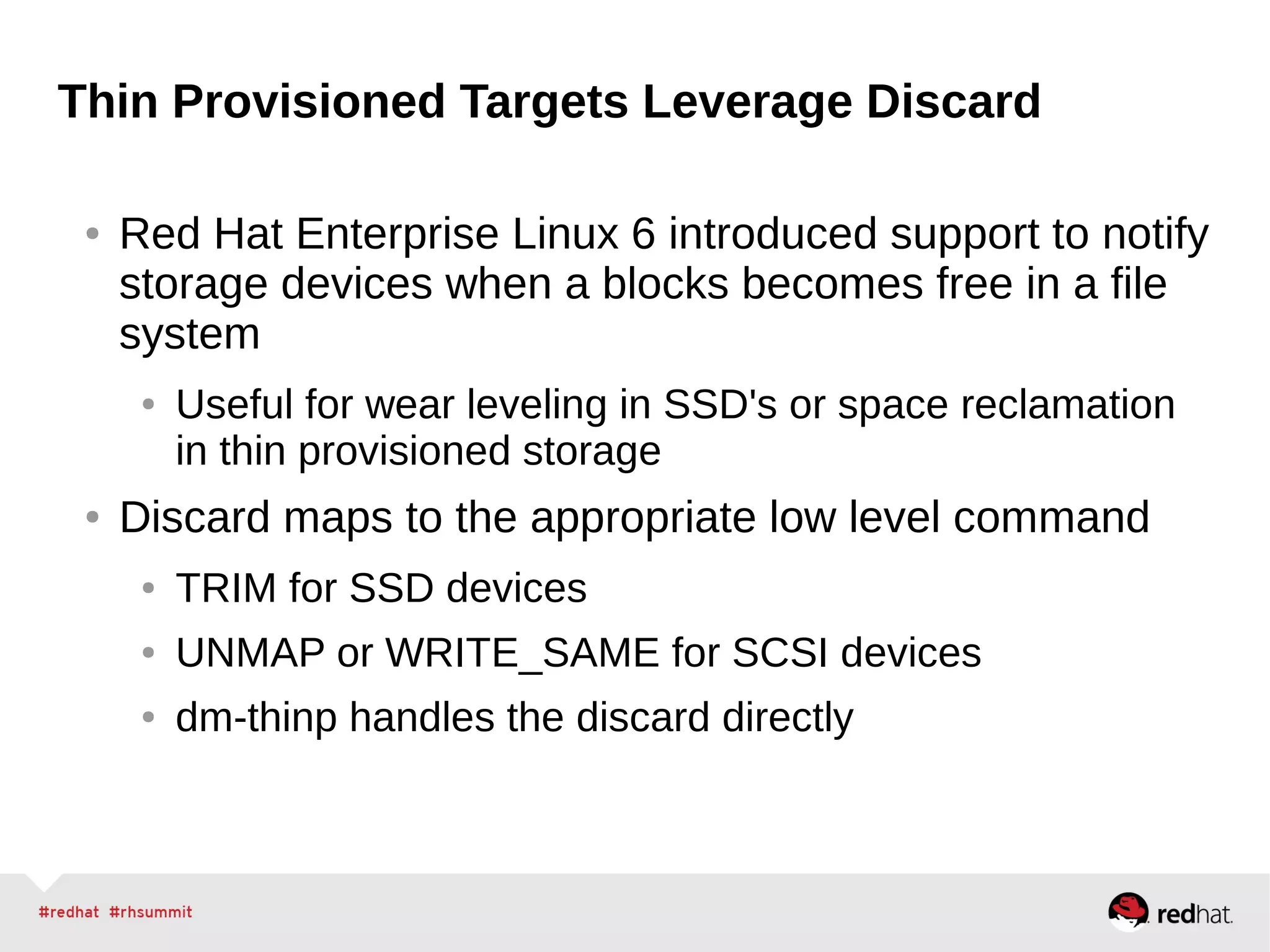 Thin Provisioned Targets Leverage Discard
● Red Hat Enterprise Linux 6 introduced support to notify
storage devices when a blocks becomes free in a file
system
● Useful for wear leveling in SSD's or space reclamation
in thin provisioned storage
● Discard maps to the appropriate low level command
● TRIM for SSD devices
● UNMAP or WRITE_SAME for SCSI devices
● dm-thinp handles the discard directly
 