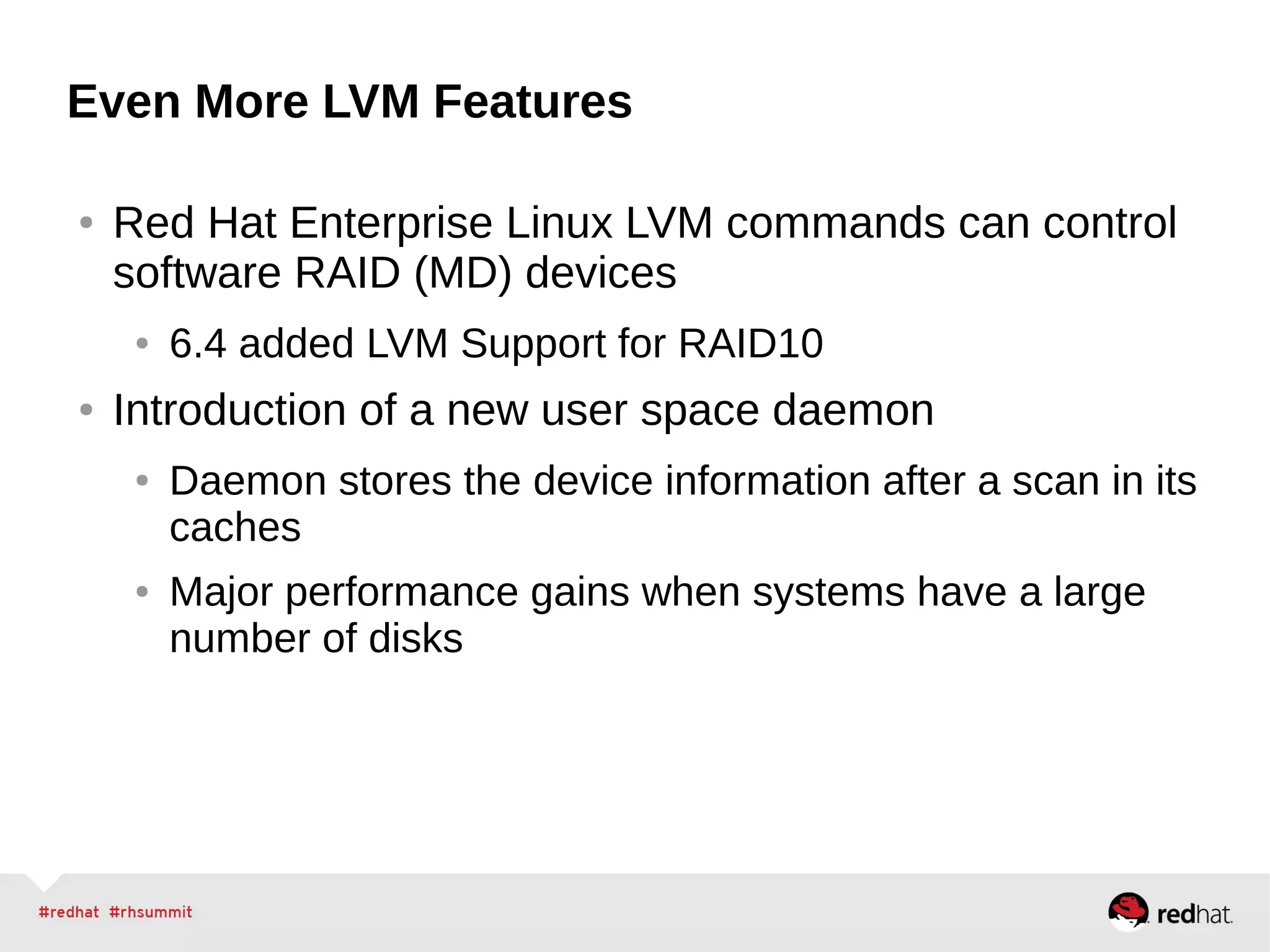 Even More LVM Features
● Red Hat Enterprise Linux LVM commands can control
software RAID (MD) devices
● 6.4 added LVM Support for RAID10
● Introduction of a new user space daemon
● Daemon stores the device information after a scan in its
caches
● Major performance gains when systems have a large
number of disks
 