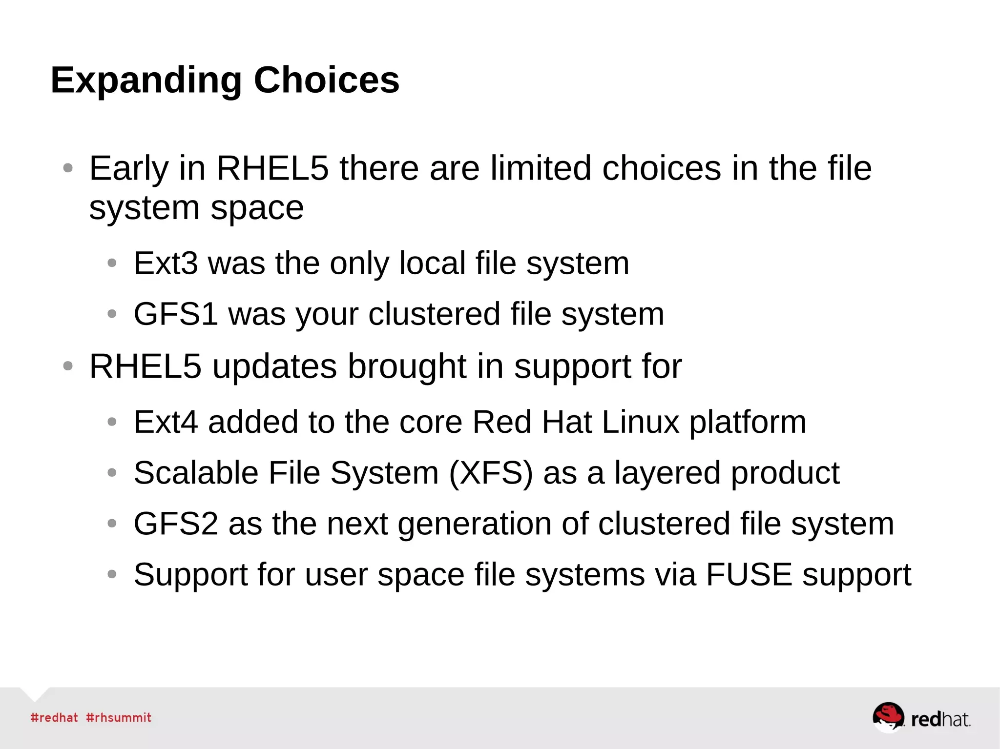 Expanding Choices
● Early in RHEL5 there are limited choices in the file
system space
● Ext3 was the only local file system
● GFS1 was your clustered file system
● RHEL5 updates brought in support for
● Ext4 added to the core Red Hat Linux platform
● Scalable File System (XFS) as a layered product
● GFS2 as the next generation of clustered file system
● Support for user space file systems via FUSE support
 