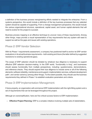 Title
a definition of the business process reengineering efforts needed to integrate the enterprise. From a
systems perspective, this would include a definition of the key business processes that any selected
system should be capable of supporting. From a change management perspective, this would include
the various organizational structure, operational, capital asset, and human capital elements that will
need to evolve for the project to succeed.
Business process mapping is an effective technique to uncover many of these requirements. Among
other things, maps provide a visual representation of key requirements that any system will need to
support as well as the gaps and issues with existing operations.

Phase 2: ERP Vendor Selection
With its Phase 1 requirements assessment, a company has positioned itself to anchor its ERP vendor
evaluations in its actual business requirements – both existing and future (the latter defined by suggested
resolutions to existing operational gaps).
The scope of ERP selection should be dictated by whatever due diligence is necessary to support
effective ERP selection decision-making. In the ERP world, “functionality is king”, and businesses
should assess functionality from multiple perspectives, including: questionnaires, demonstrations,
and reference checks. They should expand their due diligence to include some or all of the following
elements: software reliability, maintenance and support, implementation services, software development
path3, and vendor solvency (among other things). To the extent possible, they should use the business
requirements they defined in Phase 1 to establish evaluation parameters and criteria.

Phase 3: ERP Implementation Management
If done properly, an organization will commence ERP implementation with the right-fitting system and a
set of requirements that can be leveraged throughout the project.
Although an oversimplification, here are five critical success factors to ERP implementation:
□□

Effective Project Planning: ERP is a complex initiative involving multiple sets of stakeholders,

A Smarter Path to ERP Selection |

Compare Business Products ©2012

10

 