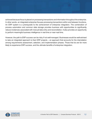 Title
achieved because focus is placed on processing transactions and information throughout the enterprise.
In other words, an integrated enterprise focuses processing transactions within and between functions.
An ERP system is a prerequisite to the achievement of enterprise integration. The combination of
process automation and common data storage provides business with opportunities to significantly
reduce incidences associated with manual data entry and reconciliation. It also provides an opportunity
to perform meaningful business intelligence in real time or near real time.
However, the path to ERP success can be risky if not well managed. Businesses would be well-advised
to take an integrated approach to their ERP projects – an approach that accounts for the interrelation
among requirements assessment, selection, and implementation phases. Those that do are far more
likely to experience ERP success, and the ultimate benefits of enterprise integration.

A Smarter Path to ERP Selection |

Compare Business Products ©2012

12

 