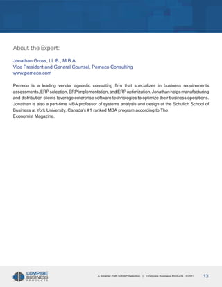 Title
About the Expert:
Jonathan Gross, LL.B., M.B.A.
Vice President and General Counsel, Pemeco Consulting
www.pemeco.com
Pemeco is a leading vendor agnostic consulting firm that specializes in business requirements
assessments, ERP selection, ERP implementation, and ERP optimization. Jonathan helps manufacturing
and distribution clients leverage enterprise software technologies to optimize their business operations.
Jonathan is also a part-time MBA professor of systems analysis and design at the Schulich School of
Business at York University, Canada’s #1 ranked MBA program according to The
Economist Magazine.

A Smarter Path to ERP Selection |

Compare Business Products ©2012

13

 