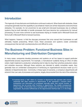 Title
Introduction
The ingenuity of manufacturers and distributors continues to astound. When faced with obstacles, these
companies generally have the capability to use whatever means are at their disposal to overcome those
obstacles. For example, it’s not uncommon to see small and mid-sized businesses rely on software
systems they’ve built internally to handle processes that have become too cumbersome for manual
processing. It’s even more common to see businesses relying on models built in Microsoft Excel and
forms built in Microsoft Word to transact business.
What happens, however, is that the stop-gap processes that once served their businesses so well
ultimately impede productivity. What’s more, these processes and systems create unintended
consequences that are both counterproductive and difficult to undo.

The Business Problem: Functional Business Silos in
Manufacturing and Distribution Companies
In many cases, companies develop processes and systems on ad hoc bases to support particular
departmental process requirements. For example, a manufacturer suddenly facing an influx of sales
orders might implement a production scheduling tool to help its shop floor prioritize production orders
and schedule resources. Although these solutions are intended to satisfy immediate needs, they
generally have an unintended consequence of reinforcing an organizational structure made up of a
collection of departmental silos1. Commonly, in these types of scenarios, a company’s departments will
entrench their own sets of processes and systems, largely disconnected from the rest of the enterprise.

In business terms, a “silo” refers to a function or department that operates with minimal
reciprocity with other functions or departments. A silo represents a scenario where
transactions and information are processed internally within that vertical function or
department, but not across other functions or departments. Two notable consequences
of silos include: 1) information that is hoarded within functions and not shared across the
organization, 2) process inefficiencies at the departmental interface level, i.e. in the bridge

1

A Smarter Path to ERP Selection |

Compare Business Products ©2012

3

 