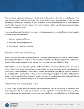 Title
A disconnected organizational structure will ultimately limit growth and the achievement of scale. In this
type of environment, inefficiency prevails. Data is first entered into one siloed system. Then, to move
a transaction through the enterprise, it must oftentimes be manually extracted and re-transcribed into
another siloed system. In many cases, this pattern repeats until an order-to-cash or procure-to-pay
transaction is fully processed.
In general, a business knows that it has outgrown its legacy systems when it suffers performance pains
because of any of the following:
1.	 Business process inefficiency
2.	 Inaccurate and incomplete data
3.	 Untimely and insufficient reporting

Business Process Inefficiency
When a company has siloed business functions, it’s likely to encounter process inefficiencies both within
departmental functions as well as in the handoffs (or interfaces) between departments. Oftentimes,
these inefficiencies are caused by the manual entry, re-entry, and reconciliation of data.
As transaction volumes increase beyond a certain inflection point, organizations become exposed to
higher rates of recording and reporting errors, particularly as human interactions with paper-based and
manual entry systems increase. There’s also a human capital fatigue issue. People might become burnt
out and seek other opportunities as they become increasingly enveloped in mundane and repetitive
tasks. Finally, process inefficiencies might cause a company to lose key customers, particularly if there
is a noticeable drop in product quality or an increase in shipment delays.

Inaccurate and Incomplete Data
In many cases, issues with data integrity and completeness can be attributable to limitations with
existing systems. As discussed above, human error is a significant source of data inaccuracy. Thus,
higher incidences of manual entry, re-entry, and reconciliation are generally followed by higher rates

A Smarter Path to ERP Selection |

Compare Business Products ©2012

4

 