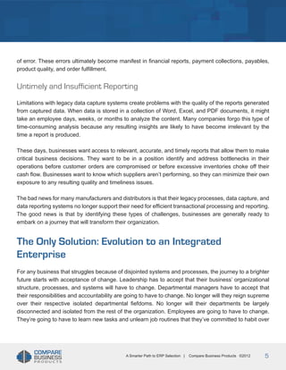 Title
of error. These errors ultimately become manifest in financial reports, payment collections, payables,
product quality, and order fulfillment.

Untimely and Insufficient Reporting
Limitations with legacy data capture systems create problems with the quality of the reports generated
from captured data. When data is stored in a collection of Word, Excel, and PDF documents, it might
take an employee days, weeks, or months to analyze the content. Many companies forgo this type of
time-consuming analysis because any resulting insights are likely to have become irrelevant by the
time a report is produced.
These days, businesses want access to relevant, accurate, and timely reports that allow them to make
critical business decisions. They want to be in a position identify and address bottlenecks in their
operations before customer orders are compromised or before excessive inventories choke off their
cash flow. Businesses want to know which suppliers aren’t performing, so they can minimize their own
exposure to any resulting quality and timeliness issues.
The bad news for many manufacturers and distributors is that their legacy processes, data capture, and
data reporting systems no longer support their need for efficient transactional processing and reporting.
The good news is that by identifying these types of challenges, businesses are generally ready to
embark on a journey that will transform their organization.

The Only Solution: Evolution to an Integrated
Enterprise
For any business that struggles because of disjointed systems and processes, the journey to a brighter
future starts with acceptance of change. Leadership has to accept that their business’ organizational
structure, processes, and systems will have to change. Departmental managers have to accept that
their responsibilities and accountability are going to have to change. No longer will they reign supreme
over their respective isolated departmental fiefdoms. No longer will their departments be largely
disconnected and isolated from the rest of the organization. Employees are going to have to change.
They’re going to have to learn new tasks and unlearn job routines that they’ve committed to habit over

A Smarter Path to ERP Selection |

Compare Business Products ©2012

5

 