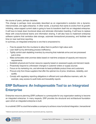 Title
the course of years, perhaps decades.
This change is perhaps more accurately described as an organization’s evolution into a dynamic,
interconnected, and agile enterprise. In other words, a business that wants to evolve from its growthinhibiting, value-capped current state is going to have to transform itself into an integrated enterprise.
It will have to break down functional siloes and eliminate information hoarding. It will have to replace
these with cross-functional teams and information sharing. It will also have to implement enterprise
software systems that centralize data storage, automate transactional processing, and facilitate real
time (or near real time) reporting.
In summary, an integrated enterprise is one that is empowered to:
□□
□□
□□
□□
□□
□□
□□
□□
□□

Free its people from the mundane to allow them to perform high-value work
Lean itself out by eliminating process inefficiency
Tightly control cash depleting inventory by ensuring that materials arrive and are processed
just-in-time
Make achievable order promise dates based on real-time analyses of capacity and resource
requirements
Establish physical and human resource capacity based on assessed supply and demand needs
Proactively respond to unforeseen changes in customer orders or supply sources
Focus on its marketing mix, and eliminate its least-profitable product lines and customers
Procure only from those suppliers that offer the optimal mix of price, timeliness, reliability, and
quality
Comply with regulatory reporting obligations in efficient and cost-effective manners, with, for
example, easy access to audit trails and traceability reports

ERP Software: An Indispensable Tool to an Integrated
Enterprise
Enterprise resource planning (ERP) software is a prerequisite for any organization seeking to become
an integrated enterprise. In many respects, ERP provides the structural and architectural foundation
upon which an integrated enterprise is built.
In a nutshell, ERP is a tool that enables a company to achieve cross-functional integration, transactional
2

Material requirements planning and distribution requirements planning, respectively.

A Smarter Path to ERP Selection |

Compare Business Products ©2012

6

 