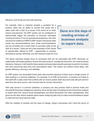 Title
efficiency, and timely and accurate reporting.
For example, when a customer accepts a quotation for a
product, sales has an ability to convert that quote into a
sales order with a click of a mouse. If the terms of an order
require pre-payment, the ERP system can be configured to
electronically trigger the activation of accounts receivable
invoicing functions. From an operational perspective, the order
can become visible to an MRP or DRP2 engine that issues make
and/or buy recommendations. And, those recommendations
can be converted into a work order or purchase order at the
click of a mouse. These are but a few examples of the myriad
of opportunities offered by ERP - opportunities to process
transactions quickly, efficiently, and with reduced scope for error.

Gone are the days of
needing armies of
business analysts
to export data.

The above scenarios largely focus on processes that can be automated with ERP. Obviously, an
organization still needs people to receive and store product, manage the shop floor, and make business
decisions. However, it will need far fewer people (and associated payroll expenses) to perform mundane
and time consuming data entry and reconciliation tasks. The system can perform those tasks, with
greater efficiency, accuracy, and reliability.
An ERP system can accomplish these tasks with precision because it draws upon a single version of
data residing in a common database. For example, in an ERP environment, a company isn’t likely to
find itself with a sales order that conflicts with an invoice packet. Both document sets will pull common
data from the same source, with minimal need for human intervention.
With data stored in a common database, a company can also position itself to achieve timely and
accurate BI (business intelligence) reporting. Gone are the days of needing armies of business analysts
to export data from various Excel spreadsheets and Word documents into other spreadsheets. Also
gone are the days where analysts spend weeks analyzing data only to make recommendations based
on data that has since become stale.
With the volatility of markets and the pace of change, today’s businesses don’t have the luxury of

A Smarter Path to ERP Selection |

Compare Business Products ©2012

7

 
