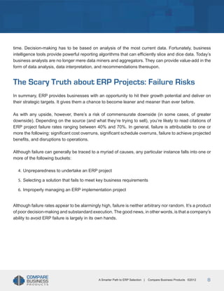 Title
time. Decision-making has to be based on analysis of the most current data. Fortunately, business
intelligence tools provide powerful reporting algorithms that can efficiently slice and dice data. Today’s
business analysts are no longer mere data miners and aggregators. They can provide value-add in the
form of data analysis, data interpretation, and recommendations thereupon.

The Scary Truth about ERP Projects: Failure Risks
In summary, ERP provides businesses with an opportunity to hit their growth potential and deliver on
their strategic targets. It gives them a chance to become leaner and meaner than ever before.
As with any upside, however, there’s a risk of commensurate downside (in some cases, of greater
downside). Depending on the source (and what they’re trying to sell), you’re likely to read citations of
ERP project failure rates ranging between 40% and 70%. In general, failure is attributable to one or
more the following: significant cost overruns, significant schedule overruns, failure to achieve projected
benefits, and disruptions to operations.
Although failure can generally be traced to a myriad of causes, any particular instance falls into one or
more of the following buckets:
4.	 Unpreparedness to undertake an ERP project
5.	 Selecting a solution that fails to meet key business requirements
6.	 Improperly managing an ERP implementation project
Although failure rates appear to be alarmingly high, failure is neither arbitrary nor random. It’s a product
of poor decision-making and substandard execution. The good news, in other words, is that a company’s
ability to avoid ERP failure is largely in its own hands.

A Smarter Path to ERP Selection |

Compare Business Products ©2012

8

 