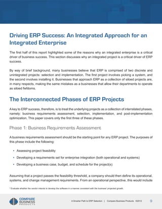Title
Driving ERP Success: An Integrated Approach for an
Integrated Enterprise
The first half of this report highlighted some of the reasons why an integrated enterprise is a critical
driver of business success. This section discusses why an integrated project is a critical driver of ERP
success.
By way of brief background, many businesses believe that ERP is comprised of two discrete and
unintegrated projects: selection and implementation. The first project involves picking a system, and
the second involves installing it. Businesses that approach ERP as a collection of siloed projects are,
in many respects, making the same mistakes as a businesses that allow their departments to operate
as siloed fiefdoms.

The Interconnected Phases of ERP Projects
A key to ERP success, therefore, is to treat the underlying projects as a collection of interrelated phases,
namely: business requirements assessment, selection, implementation, and post-implementation
optimization. This paper covers only the first three of these phases.

Phase 1: Business Requirements Assessment
A business requirements assessment should be the starting point for any ERP project. The purposes of
this phase include the following:

•	

Assessing project feasibility

•	

Developing a requirements set for enterprise integration (both operational and systems)

•	

Developing a business case, budget, and schedule for the project(s)

Assuming that a project passes the feasibility threshold, a company should then define its operational,
systems, and change management requirements. From an operational perspective, this would include
3

Evaluate whether the vendor intends to develop the software in a manner consistent with the business’ projected growth.

A Smarter Path to ERP Selection |

Compare Business Products ©2012

9

 