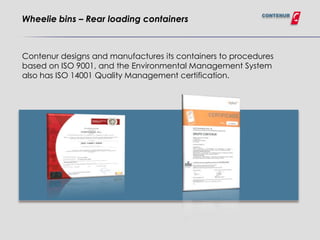 CONTENUR
Wheelie bins – Rear loading containers



Contenur designs and manufactures its containers to procedures
based on ISO 9001, and the Environmental Management System
also has ISO 14001 Quality Management certification.
 