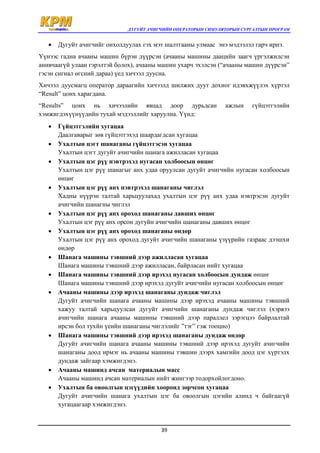 ДУГУЙТ АЧИГЧИЙН ОПЕРАТОРЫН СИМУЛЯТОРЫН СУРГАЛТЫН ПРОГРАМ
39
 Дугуйт ачигчийг онхолдуулах гэх мэт шалтгааны улмаас энэ мэдээлэл гарч ирнэ.
Үүнээс гадна ачааны машин бүрэн дүүрсэн (ачааны машины даацийн заагч үргэлжилсэн
анивчаагүй улаан гэрэлтэй болох), ачааны машин ухарч эхэлсэн (“ачааны машин дүүрсэн”
гэсэн сигнал өгсний дараа) үед хичээл дуусна.
Хичээл дуусмагц оператор дараагийн хичээлд шилжих дуут дохиог идэвхжүүлэх хүртэл
“Result” цонх харагдана.
“Results” цонх нь хичээлийн явцад доор дурьдсан ажлын гүйцэтгэлийн
хэмжигдэхүүнүүдийн тухай мэдээллийг харуулна. Үүнд:
 Гүйцэтгэлийн хугацаа
Даалгаварыг зөв гүйцэтгэхэд шаардагдсан хугацаа
 Ухалтын цэгт шанаганы гүйцэтгэсэн хугацаа
Ухалтын цэгт дугуйт ачигчийн шанага ажилласан хугацаа
 Ухалтын цэг рүү нэвтрэхэд нугасан холбоосын өнцөг
Ухалтын цэг рүү шанагыг анх удаа оруулсан дугуйт ачигчийн нугасан холбоосын
өнцөг
 Ухалтын цэг рүү анх нэвтрэхэд шанаганы чиглэл
Хадны нүүрэн талтай харьцуулахад ухалтын цэг рүү анх удаа нэвтрэсэн дугуйт
ачигчийн шанагны чиглэл
 Ухалтын цэг рүү анх ороход шанаганы давших өнцөг
Ухалтын цэг рүү анх орсон дугуйн ачигчийн шанаганы давших өнцөг
 Ухалтын цэг рүү анх ороход шанаганы өндөр
Ухалтын цэг рүү анх ороход дугуйт ачигчийн шанаганы үзүүрийн газраас дээшхи
өндөр
 Шанага машины тэвшний дээр ажилласан хугацаа
Шанага машины тэвшний дээр ажилласан, байрласан нийт хугацаа
 Шанага машины тэвшний дээр ирэхэд нугасан холбоосын дундаж өнцөг
Шанага машины тэвшний дээр ирэхэд дугуйт ачигчийн нугасан холбоосын өнцөг
 Ачааны машины дээр ирэхэд шанаганы дундаж чиглэл
Дугуйт ачигчийн шанага ачааны машины дээр ирэхэд ачааны машины тэвшний
хажуу талтай харьцуулсан дугуйт ачигчийн шанаганы дундаж чиглэл (хэрвээ
ачигчийн шанага ачааны машины тэвшний дээр параллел зэрэгцээ байрлалтай
ирсэн бол тухйн үеийн шанаганы чиглэлийг ”тэг” гэж тооцно)
 Шанага машины тэвшний дээр ирэхэд шанаганы дундаж өндөр
Дугуйт ачигчийн шанага ачааны машины тэвшний дээр ирэхэд дугуйт ачигчийн
шанаганы доод ирмэг нь ачааны машины тэвшин дээрх хамгийн доод цэг хүртэлх
дундаж зайгаар хэмжигдэнэ.
 Ачааны машинд ачсан материалын масс
Ачааны машинд ачсан материалын нийт жингээр тодорхойлогдоно.
 Ухалтын ба овоолгын цэгүүдийн хооронд зорчсон хугацаа
Дугуйт ачигчийн шанага ухалтын цэг ба овоолгын цэгийн алинд ч байгаагүй
хугацаагаар хэмжигдэнэ.
 