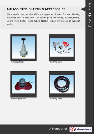 A Member of
AIR ASSISTED BLASTING ACCESSORIES
We manufacture all the diﬀerent types of Spares for our blasting
machines with no lead time. Our spares parts like Valves, Nozzles, Filters,
Liners, Tiles, Bolts, Mixing Tubes, Nozzle Holders etc are all of superior
quality.
Air Regulator Blasting Gun
Blasting Helmet Blasting Hose
Products
 