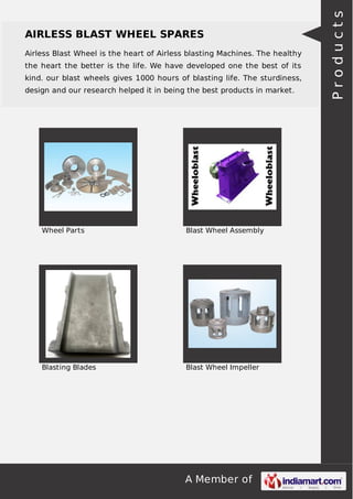 A Member of
AIRLESS BLAST WHEEL SPARES
Airless Blast Wheel is the heart of Airless blasting Machines. The healthy
the heart the better is the life. We have developed one the best of its
kind. our blast wheels gives 1000 hours of blasting life. The sturdiness,
design and our research helped it in being the best products in market.
Wheel Parts Blast Wheel Assembly
Blasting Blades Blast Wheel Impeller
Products
 