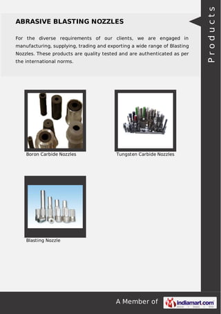 A Member of
ABRASIVE BLASTING NOZZLES
For the diverse requirements of our clients, we are engaged in
manufacturing, supplying, trading and exporting a wide range of Blasting
Nozzles. These products are quality tested and are authenticated as per
the international norms.
Boron Carbide Nozzles Tungsten Carbide Nozzles
Blasting Nozzle
Products
 