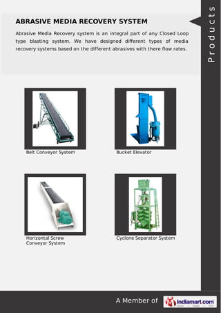 A Member of
ABRASIVE MEDIA RECOVERY SYSTEM
Abrasive Media Recovery system is an integral part of any Closed Loop
type blasting system. We have designed diﬀerent types of media
recovery systems based on the different abrasives with there flow rates.
Belt Conveyor System Bucket Elevator
Horizontal Screw
Conveyor System
Cyclone Separator System
Products
 