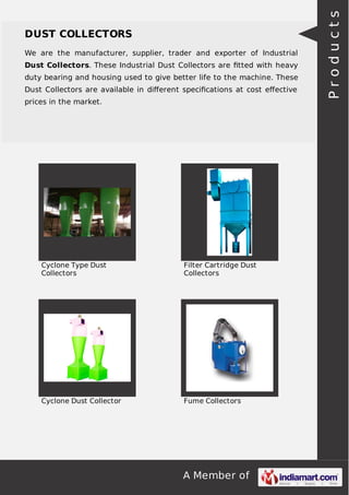 A Member of
DUST COLLECTORS
We are the manufacturer, supplier, trader and exporter of Industrial
Dust Collectors. These Industrial Dust Collectors are ﬁtted with heavy
duty bearing and housing used to give better life to the machine. These
Dust Collectors are available in diﬀerent speciﬁcations at cost eﬀective
prices in the market.
Cyclone Type Dust
Collectors
Filter Cartridge Dust
Collectors
Cyclone Dust Collector Fume Collectors
Products
 