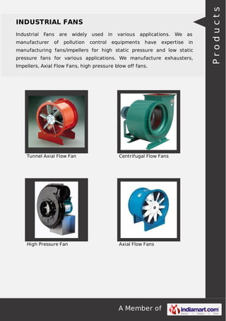 A Member of
INDUSTRIAL FANS
Industrial Fans are widely used in various applications. We as
manufacturer of pollution control equipments have expertise in
manufacturing fans/impellers for high static pressure and low static
pressure fans for various applications. We manufacture exhausters,
Impellers, Axial Flow Fans, high pressure blow off fans.
Tunnel Axial Flow Fan Centrifugal Flow Fans
High Pressure Fan Axial Flow Fans
Products
 