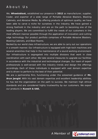 A Member of
A b o u t U s
We, Wheeloblast, established our presence in 2012 as manufacturer, supplier,
trader, and exporter of a wide range of Portable Abrasive Blasters, Blasting
Cabinets, and Abrasive Media. By oﬀering products of optimum quality, we have
been able to carve a niche for ourselves in the industry. We have gained a
strong foothold in the industry and are on the path to becoming one of the
leading players. We are committed to fulﬁll the needs of our customers in the
most eﬃcient manner possible through the application of innovation and cutting
edge technology. Our product portfolio comprises of Portable Abrasive Blasters,
Blasting Cabinets, and Blast Rooms.
Backed by our world class infrastructure, we are able to carry out our operations
in a smooth manner. Our infrastructure is equipped with high-tech machines and
several amenities that help in the maintenance of a sound working environment.
Our infrastructure is segregated into multiple divisions that work in close
coordination with each other. We take several measures to upgrade our facilities
in accordance with the industrial and technological changes. Our team of expert
professionals is well-versed with the industry trends and design the oﬀerings
accordingly. Each of these individuals is equipped with vast domain expertise
and is driven to perform to the best of their potential.
We are a partnership ﬁrm, functioning under the esteemed guidance of Mr.
Arun Jangid. With his vast domain expertise and excellent leadership abilities,
he has led the organization on the path to success. We maintain high ethical
standards and are considered highly trustworthy by our customers. We export
our products in Kuwait & UAE.
 