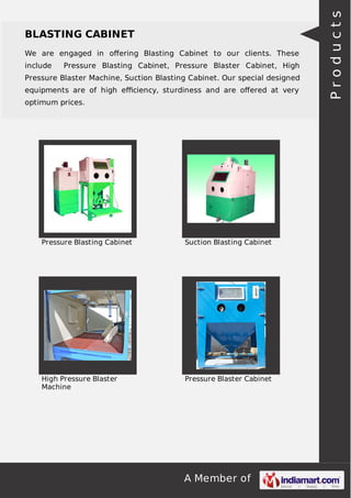 A Member of
BLASTING CABINET
We are engaged in oﬀering Blasting Cabinet to our clients. These
include Pressure Blasting Cabinet, Pressure Blaster Cabinet, High
Pressure Blaster Machine, Suction Blasting Cabinet. Our special designed
equipments are of high eﬃciency, sturdiness and are oﬀered at very
optimum prices.
Pressure Blasting Cabinet Suction Blasting Cabinet
High Pressure Blaster
Machine
Pressure Blaster Cabinet
Products
 