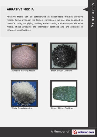 A Member of
ABRASIVE MEDIA
Abrasive Media can be categorized as expendable metallic abrasive
media. Being amongst the largest companies, we are also engaged in
manufacturing, supplying, trading and exporting a wide array of Abrasive
Media. These products are chemically balanced and are available in
different specifications.
Abrasive Blasting Media Black Silicon Carbides
White Fused Alumina Green Silicon Carbides
Products
 