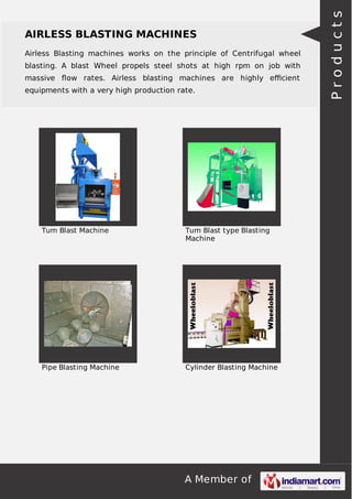 A Member of
AIRLESS BLASTING MACHINES
Airless Blasting machines works on the principle of Centrifugal wheel
blasting. A blast Wheel propels steel shots at high rpm on job with
massive ﬂow rates. Airless blasting machines are highly eﬃcient
equipments with a very high production rate.
Tum Blast Machine Tum Blast type Blasting
Machine
Pipe Blasting Machine Cylinder Blasting Machine
Products
 