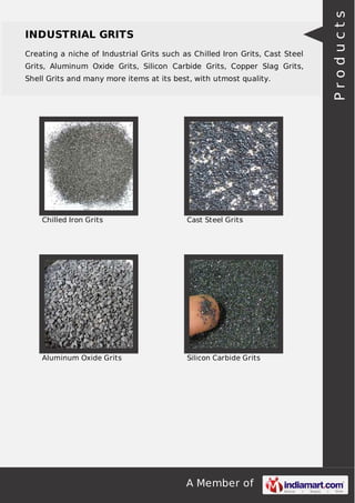 A Member of
INDUSTRIAL GRITS
Creating a niche of Industrial Grits such as Chilled Iron Grits, Cast Steel
Grits, Aluminum Oxide Grits, Silicon Carbide Grits, Copper Slag Grits,
Shell Grits and many more items at its best, with utmost quality.
Chilled Iron Grits Cast Steel Grits
Aluminum Oxide Grits Silicon Carbide Grits
Products
 