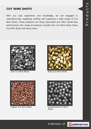 A Member of
CUT WIRE SHOTS
With our vast experience and knowledge, we are engaged in
manufacturing, supplying, trading and exporting a wide range of Cut
Wire Shots. These products are ﬁnely fabricated and oﬀer hassle-free
performance. Our range of products includes Zinc Cut Wire Shots, Brass
Cut Wire Shots and many more.
Zinc Cut Wire Shots Brass Cut Wire Shots
Copper Cut Wire Shots Conditioned Cut Wire
Shots
Products
 