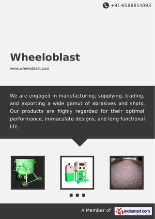+91-8588854093
A Member of
Wheeloblast
www.wheeloblast.com
We are engaged in manufacturing, supplying, trading,
and exporting a wide gamut of abrasives and shots.
Our products are highly regarded for their optimal
performance, immaculate designs, and long functional
life.
 