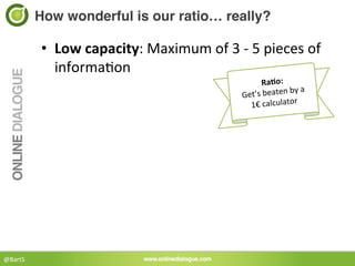 How wonderful is our ratio… really?!

             •  Low	
  capacity:	
  Maximum	
  of	
  3	
  -­‐	
  5	
  pieces	
  of	
  
                  informa<on	
  
                                                                    RaBo:	
  
             	
                                         Get’s	
  beaten
                                                                              	
  by	
  a	
  	
  
                                                                                           	
  	
  
                                                                           1€	
  calculator




@BartS	
  
 