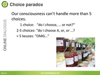 Choice paradox!

             Our	
  consciousness	
  can’t	
  handle	
  more	
  than	
  5	
  
             choices.	
  	
  
                	
  	
  	
  	
  1	
  choice:	
  	
  	
  “do	
  I	
  choose,	
  …	
  or	
  not?”	
  
                2-­‐5	
  choices:	
  “do	
  I	
  choose	
  A,	
  or,	
  or	
  …?	
  
                >	
  5	
  keuzes:	
  “OMG…”	
  




@BartS	
  
 