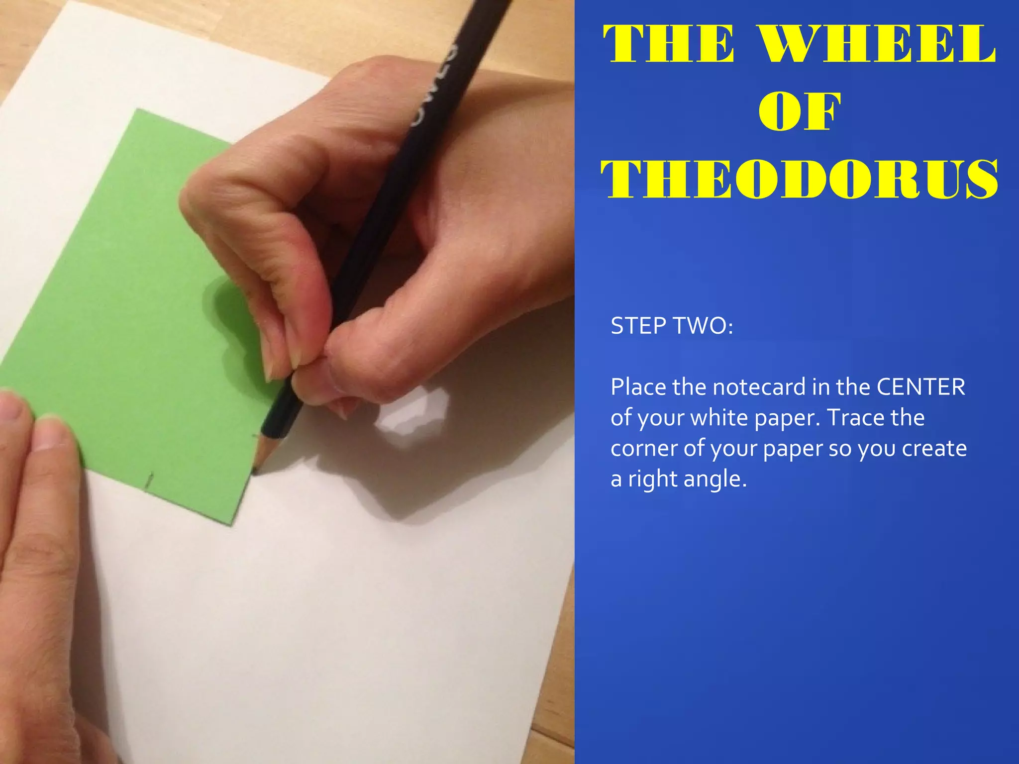THE WHEEL
OF
THEODORUS
STEP TWO:
Place the notecard in the CENTER
of your white paper. Trace the
corner of your paper so you create
a right angle.
 