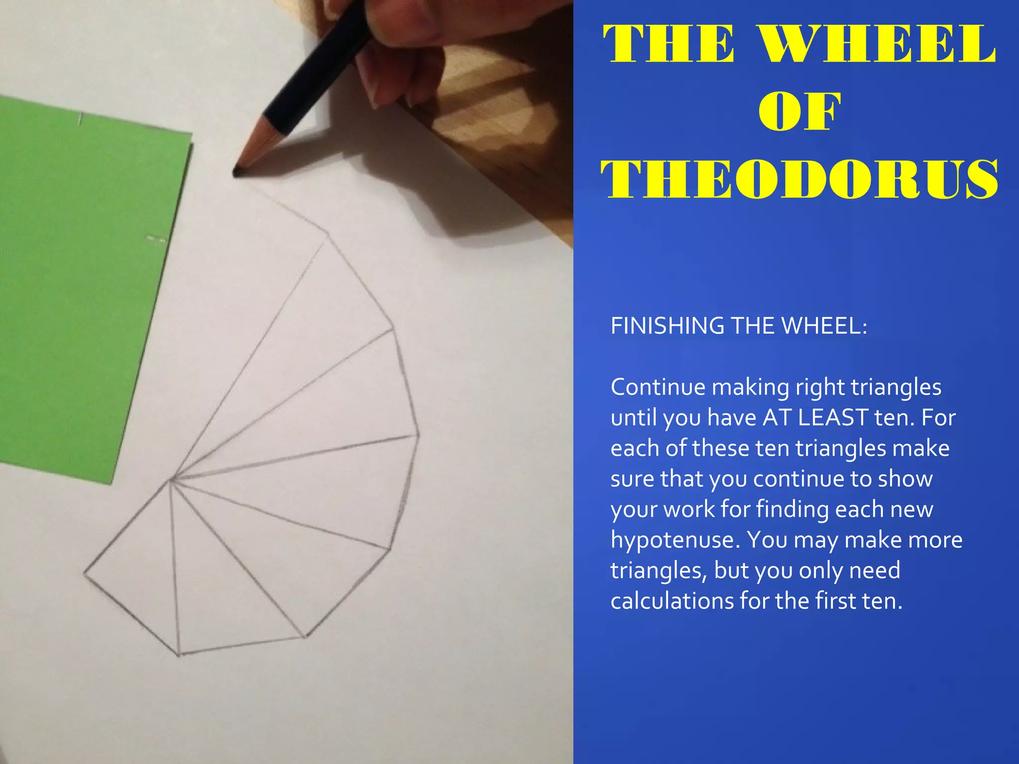 FINISHING THE WHEEL:
Continue making right triangles
until you have AT LEAST ten. For
each of these ten triangles make
sure that you continue to show
your work for finding each new
hypotenuse. You may make more
triangles, but you only need
calculations for the first ten.
THE WHEEL
OF
THEODORUS
 
