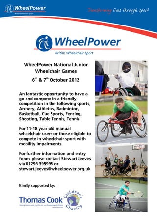WheelPower National Junior
     Wheelchair Games
        th    th
       6 & 7 October 2012

An fantastic opportunity to have a
go and compete in a friendly
competition in the following sports;
Archery, Athletics, Badminton,
Basketball, Cue Sports, Fencing,
Shooting, Table Tennis, Tennis.

For 11-18 year old manual
wheelchair users or those eligible to
compete in wheelchair sport with
mobility impairments.

For further information and entry
forms please contact Stewart Jeeves
via 01296 395995 or
stewart.jeeves@wheelpower.org.uk


Kindly supported by:
 