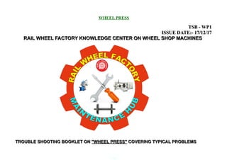 WHEEL PRESS
TSB - WP1TSB - WP1
ISSUE DATE:- 17/12/17ISSUE DATE:- 17/12/17
RAIL WHEEL FACTORY KNOWLEDGE CENTER ON WHEEL SHOP MACHINESRAIL WHEEL FACTORY KNOWLEDGE CENTER ON WHEEL SHOP MACHINES
TROUBLE SHOOTING BOOKLET ONTROUBLE SHOOTING BOOKLET ON ''WHEEL PRESS''''WHEEL PRESS'' COVERING TYPICAL PROBLEMSCOVERING TYPICAL PROBLEMS
0.06
 