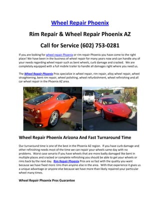 Wheel Repair Phoenix
        Rim Repair & Wheel Repair Phoenix AZ
                 Call for Service (602) 753-0281
If you are looking for wheel repair Phoenix or rim repair Phoenix you have come to the right
place! We have been in the business of wheel repair for many years now and can handle any of
your needs regarding wheel repair such as bent wheels, curb damage and cracked. We are
completely equipped with a full mobile trailer to handle all damages right where you need us.

The Wheel Repair Phoenix Pros specialize in wheel repair, rim repair, alloy wheel repair, wheel
straightening, bent rim repair, wheel polishing, wheel refurbishment, wheel refinishing and all
car wheel repair in the Phoenix AZ area.




Wheel Repair Phoenix Arizona And Fast Turnaround Time
Our turnaround time is one of the best in the Phoenix AZ region. If you have curb damage and
other refinishing needs most of the time we can repair your wheels same day with no
problems. Worst case senario if you have wheels that are more badly damaged like bent in
multiple places and cracked or complete refinishing you should be able to get your wheels or
rims back by the next day. Rim Repair Phoenix Pros are so fast with the quality you want
because we have fixed more rims than anyone else in the area. With that experience it gives us
a unique advantage or anyone else because we have more than likely repaired your particular
wheel many times.

Wheel Repair Phoenix Pros Guarantee
 