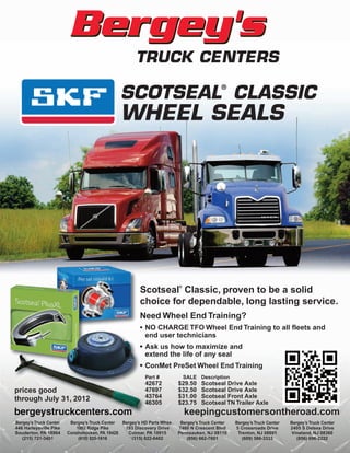 ®
                                               SCOTSEAL CLASSIC
                                               WHEEL SEALS




                                                                         ®
                                                       Scotseal Classic, proven to be a solid
                                                       choice for dependable, long lasting service.
                                                       Need Wheel End Training?
                                                       • NO CHARGE TFO Wheel End Training to all fleets and
                                                         end user technicians
                                                       • Ask us how to maximize and
                                                         extend the life of any seal
                                                       • ConMet PreSet Wheel End Training
                                                          Part #             SALE Description
                                                          42672          $29.50    Scotseal Drive Axle
prices good                                               47697          $32.50    Scotseal Drive Axle
through July 31, 2012                                     43764          $31.00    Scotseal Front Axle
                                                          46305          $23.75    Scotseal TN Trailer Axle
bergeystruckcenters.com                                                      keepingcustomersontheroad.com
Bergey’s Truck Center    Bergey’s Truck Center Bergey’s HD Parts Whse.    Bergey’s Truck Center   Bergey’s Truck Center   Bergey’s Truck Center
446 Harleysville Pike      1003 Ridge Pike      183 Discovery Drive      7460 N Crescent Blvd     5 Crossroads Drive      2405 S Delsea Drive
Souderton, PA 18964     Conshohocken, PA 19428   Colmar, PA 18915        Pennsauken, NJ 08110      Trenton, NJ 08691      Vineland, NJ 08360
   (215) 721-3451           (610) 825-1616         (215) 822-0402            (856) 662-7601          (609) 586-3333          (856) 696-2222
 