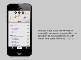 Kinepolis                           1
Cinema



de brouwzaele                       1
Bruine kroeg


La dolce vita
                                        This app maps out all the wheelchair
Italiaanse restaurant               1
                                        accessible places and gives disabled the
S.M.A.K
Museum voor hedendaagse kunst       1   possibility to make appointments with
Korenmarkt
Bewaakte parking                    1   friends from social networks ex. Facebook.
UZ Gent                             1
Bewaakte parking


Kouter                              1
Ondergrondse parking


                                1
 