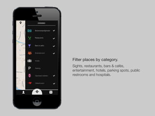 Catergorien


Bezienswaardigheden



Restaurants



Bars & café’s



Entertainment



Hotels                    Filter places by category.
Parking
                          Sights, restaurants, bars & cafés,
                          entertainment, hotels, parking spots, public
Openbare toiletten        restrooms and hospitals.

Ziekenhuizen




                      1
 