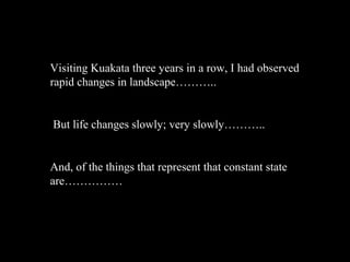Visiting Kuakata three years in a row, I had observed
rapid changes in landscape………..


But life changes slowly; very slowly………..


And, of the things that represent that constant state
are……………
 
