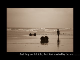 And they are left idle; their feet washed by the sea…….
 