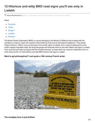 12 Hilarious and witty BRO road signs you'll see only in
Ladakh
www.wheelstreet.in /blog/12-really-deep-and-funny-bro-himank-road-signs-in-ladakh/
Share
Facebook
Twitter
Google +
LinkedIn
Pinterest
The Border Roads Organisation (BRO) is a group belonging to the Ministry of Defence that is tasked with the
mandate to construct, repair and maintain roads shared by India and its International neighbours. They started
Project Himank in 1985 to carry out this task in the remote region of Ladakh. And in spite of making some of the
world’s highest motorable roads, the thing that people will remember them for are their brilliant road signs in Ladakh.
From ones that will make you laugh with their double meanings, to those which can cause an existential crisis in a
child, these are the 12 most hilarious and witty BRO Himank road signs in Ladakh.
Want to get philosophical? Just quote a 19th century French writer
The wordplay here is just brilliant
1/7
 