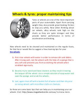 Wheels & tyres: proper maintaining tips
Tyres or wheels are one of the most important
parts of your automobile. Apart from carrying
weight they also provide great braking friction
to stop you safely. Now when thinking about
car wheels, alloy wheels rank high on the
charts as they are quite stronger and they
provide better performance in terms of
acceleration and braking.
Now wheels need to be cleaned and maintained on the regular basis,
for that here I would like to suggest a few cleaning tips for your
hre wheels.
1. First rinse wheels with water in order to remove dirt and debris.
After rinsing well, rub the wheels with the help of a sponge that is
very soft and prevents you from scratching the wheels when
scrubbed vigorously.
2. Second, try to avoid acid base cleaners as they result in tearing
the lacquer off the wheel. Use a simple solution of soap water and
soak the sponge and scrub the wheels.
3. Last, again rinse off with a bucket full of water and then dry your
oz racing wheels with microfiber cloths or chamois.
So these are some basic tips that can help you in maintaining your car
wheels. Visit: http://www.magwheelcentre.com.au/ to know more.
 